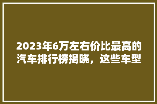 2023年6万左右价比最高的汽车排行榜揭晓，这些车型值得关注！