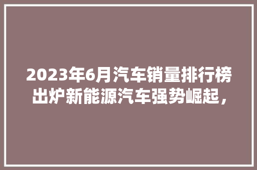 2023年6月汽车销量排行榜出炉新能源汽车强势崛起，传统燃油车面临挑战