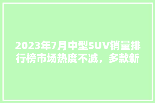 2023年7月中型SUV销量排行榜市场热度不减，多款新秀崛起