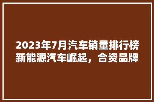 2023年7月汽车销量排行榜新能源汽车崛起，合资品牌稳居前列