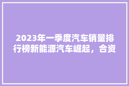 2023年一季度汽车销量排行榜新能源汽车崛起，合资品牌稳居高位