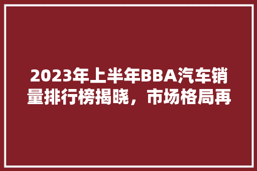 2023年上半年BBA汽车销量排行榜揭晓，市场格局再掀波澜