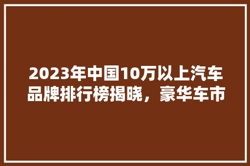 2023年中国10万以上汽车品牌排行榜揭晓，豪华车市场再掀风云