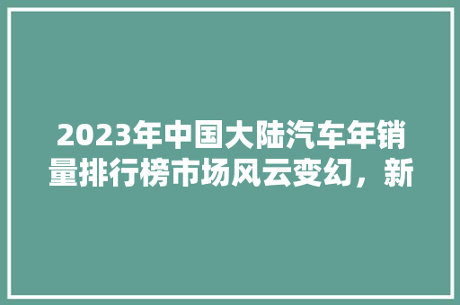 2023年中国大陆汽车年销量排行榜市场风云变幻，新能源汽车崛起