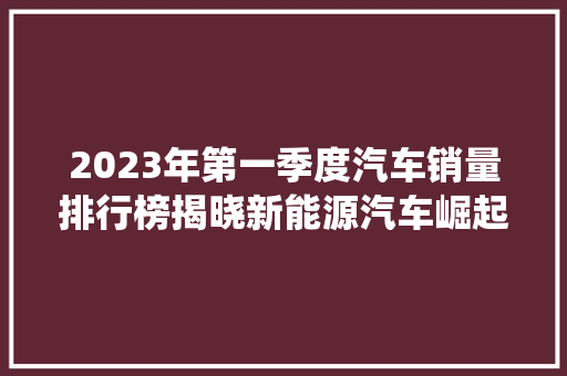 2023年第一季度汽车销量排行榜揭晓新能源汽车崛起，传统燃油车稳居前列