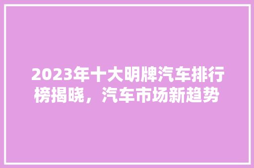 2023年十大明牌汽车排行榜揭晓，汽车市场新趋势