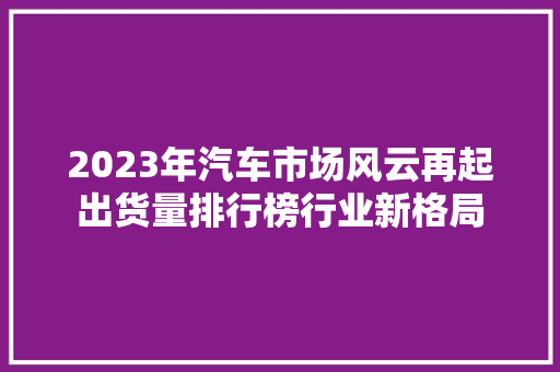 2023年汽车市场风云再起出货量排行榜行业新格局