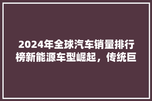 2024年全球汽车销量排行榜新能源车型崛起，传统巨头面临挑战