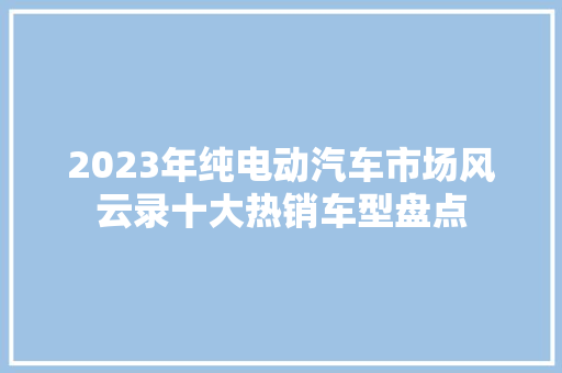 2023年纯电动汽车市场风云录十大热销车型盘点