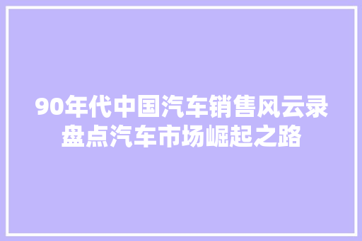 90年代中国汽车销售风云录盘点汽车市场崛起之路