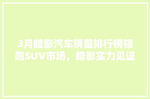 3月皓影汽车销量排行榜领跑SUV市场，皓影实力见证