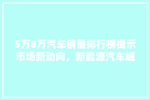 5万8万汽车销量排行榜提示市场新动向，新能源汽车崛起势不可挡