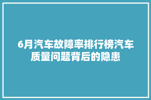 6月汽车故障率排行榜汽车质量问题背后的隐患