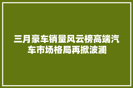 三月豪车销量风云榜高端汽车市场格局再掀波澜