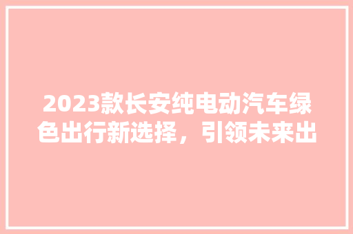 2023款长安纯电动汽车绿色出行新选择，引领未来出行潮流