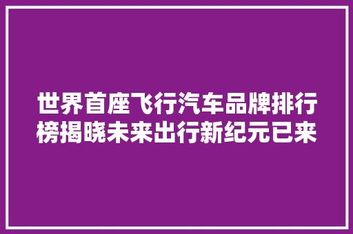 世界首座飞行汽车品牌排行榜揭晓未来出行新纪元已来临