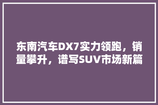 东南汽车DX7实力领跑，销量攀升，谱写SUV市场新篇章