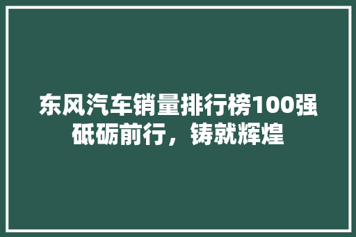 东风汽车销量排行榜100强砥砺前行，铸就辉煌