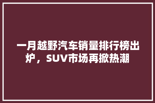 一月越野汽车销量排行榜出炉，SUV市场再掀热潮