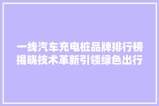 一线汽车充电桩品牌排行榜揭晓技术革新引领绿色出行新风尚