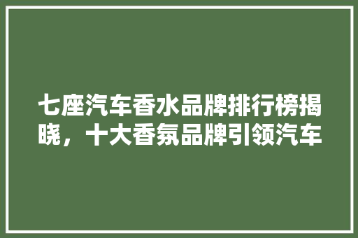 七座汽车香水品牌排行榜揭晓，十大香氛品牌引领汽车香氛市场新风尚