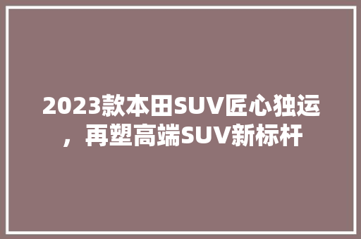 2023款本田SUV匠心独运，再塑高端SUV新标杆