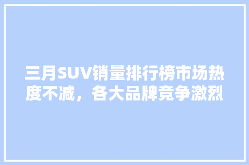 三月SUV销量排行榜市场热度不减，各大品牌竞争激烈