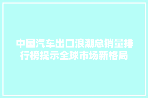 中国汽车出口浪潮总销量排行榜提示全球市场新格局