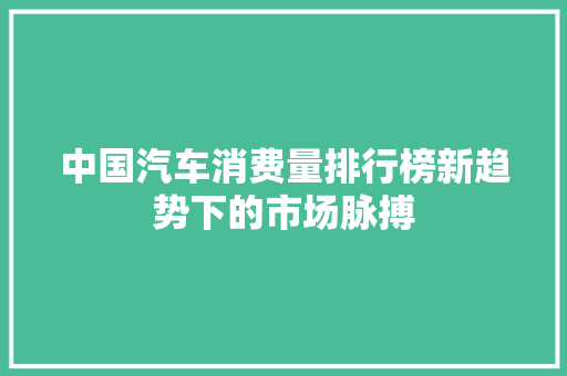 中国汽车消费量排行榜新趋势下的市场脉搏
