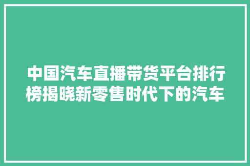 中国汽车直播带货平台排行榜揭晓新零售时代下的汽车销售新格局
