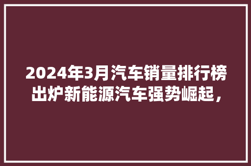 2024年3月汽车销量排行榜出炉新能源汽车强势崛起，传统车企积极转型