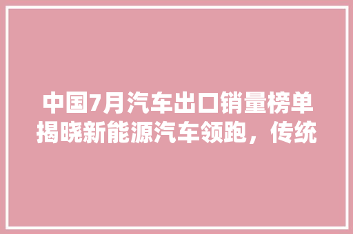 中国7月汽车出口销量榜单揭晓新能源汽车领跑，传统车企积极转型