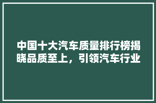 中国十大汽车质量排行榜揭晓品质至上，引领汽车行业新风向