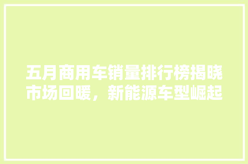 五月商用车销量排行榜揭晓市场回暖，新能源车型崛起