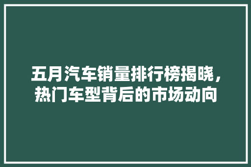 五月汽车销量排行榜揭晓，热门车型背后的市场动向