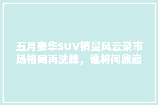 五月豪华SUV销量风云录市场格局再洗牌，谁将问鼎巅峰
