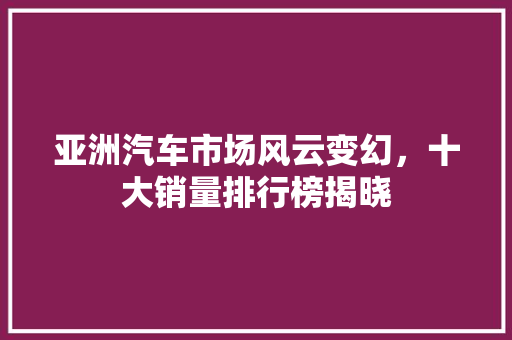 亚洲汽车市场风云变幻，十大销量排行榜揭晓