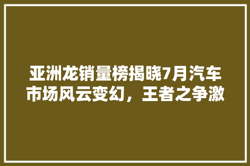 亚洲龙销量榜揭晓7月汽车市场风云变幻，王者之争激烈上演