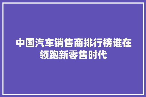 中国汽车销售商排行榜谁在领跑新零售时代
