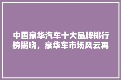 中国豪华汽车十大品牌排行榜揭晓，豪华车市场风云再起