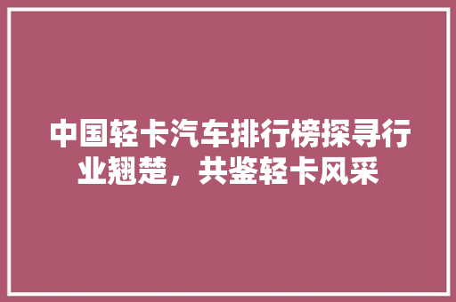中国轻卡汽车排行榜探寻行业翘楚，共鉴轻卡风采