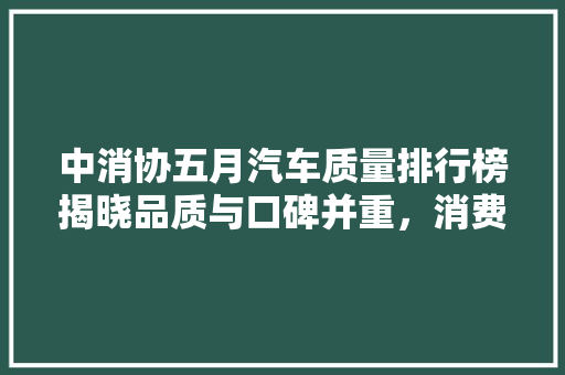 中消协五月汽车质量排行榜揭晓品质与口碑并重，消费者购车新指南