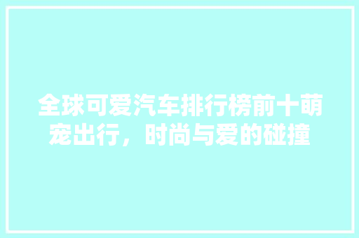 全球可爱汽车排行榜前十萌宠出行，时尚与爱的碰撞