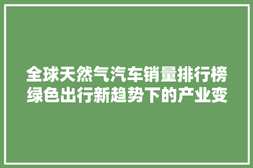 全球天然气汽车销量排行榜绿色出行新趋势下的产业变革