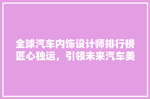 全球汽车内饰设计师排行榜匠心独运，引领未来汽车美学潮流