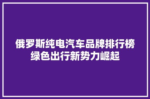 俄罗斯纯电汽车品牌排行榜绿色出行新势力崛起
