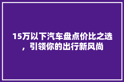 15万以下汽车盘点价比之选，引领你的出行新风尚