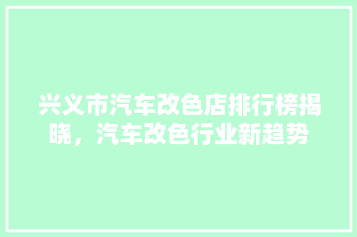 兴义市汽车改色店排行榜揭晓，汽车改色行业新趋势