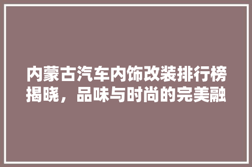 内蒙古汽车内饰改装排行榜揭晓，品味与时尚的完美融合