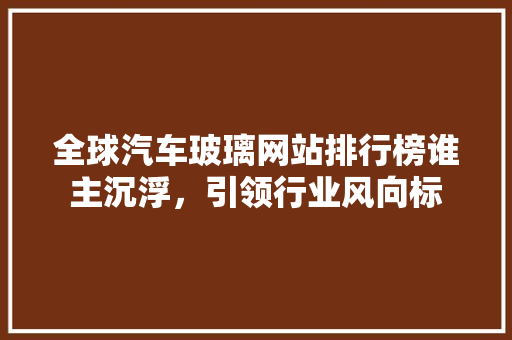 全球汽车玻璃网站排行榜谁主沉浮，引领行业风向标